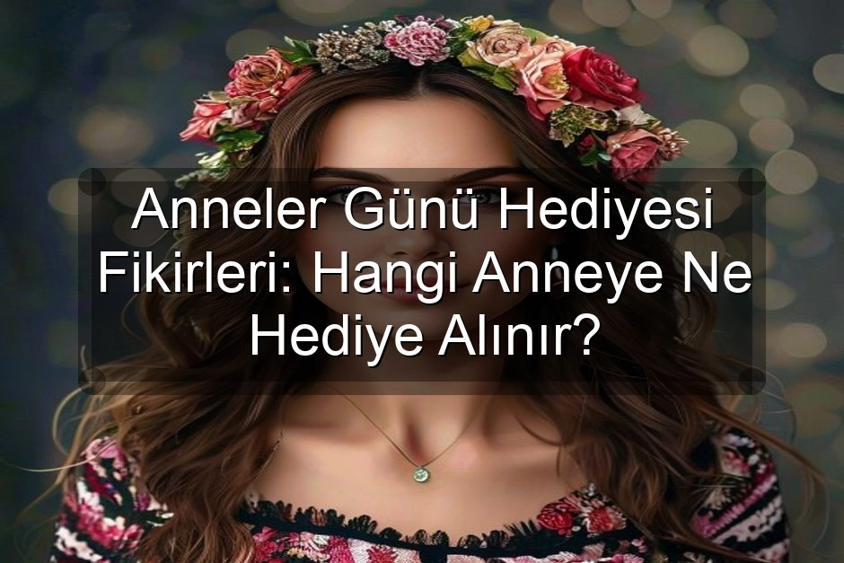 Anneler Günü Hediyesi Fikirleri: Hangi Anneye Ne Hediye Alınır?