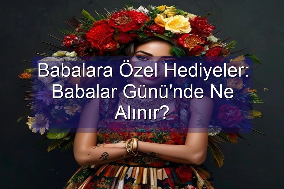 Babalara Özel Hediyeler: Babalar Günü’nde Ne Alınır?